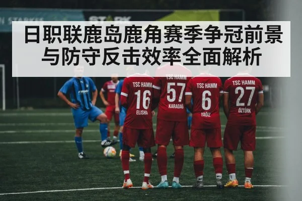 日职联鹿岛鹿角赛季争冠前景与防守反击效率全面解析