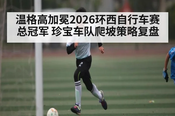 温格高加冕2026环西自行车赛总冠军 珍宝车队爬坡策略复盘