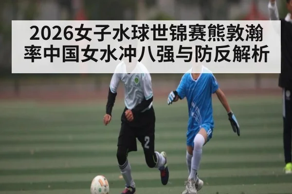 2026女子水球世锦赛熊敦瀚率中国女水冲八强与防反解析